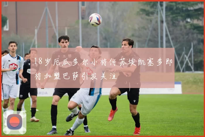 18岁厄瓜多尔小将何苏埃凯塞多即将加盟巴萨引发关注