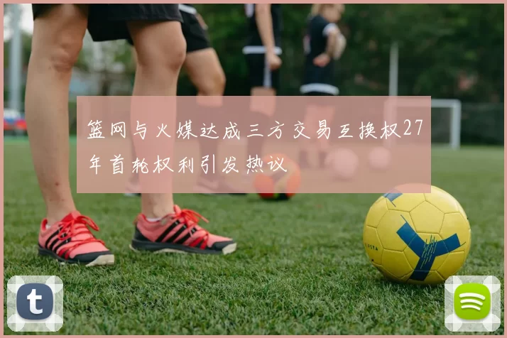 篮网与火媒达成三方交易互换权27年首轮权利引发热议