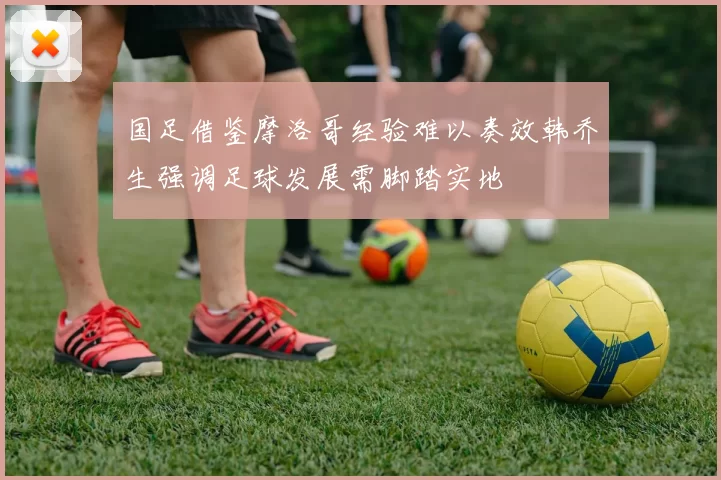 国足借鉴摩洛哥经验难以奏效韩乔生强调足球发展需脚踏实地