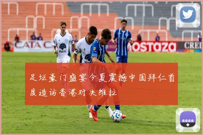 足坛豪门盛宴今夏震撼中国拜仁首度造访香港对决维拉