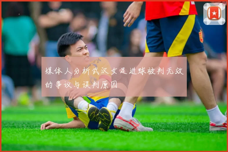 媒体人分析武汉女足进球被判无效的争议与误判原因