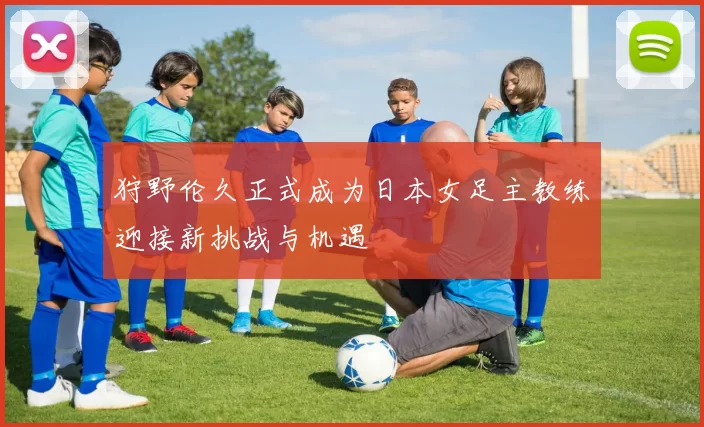 狩野伦久正式成为日本女足主教练迎接新挑战与机遇