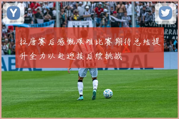 拉唐赛后感慨艰难比赛期待总结提升全力以赴迎接后续挑战