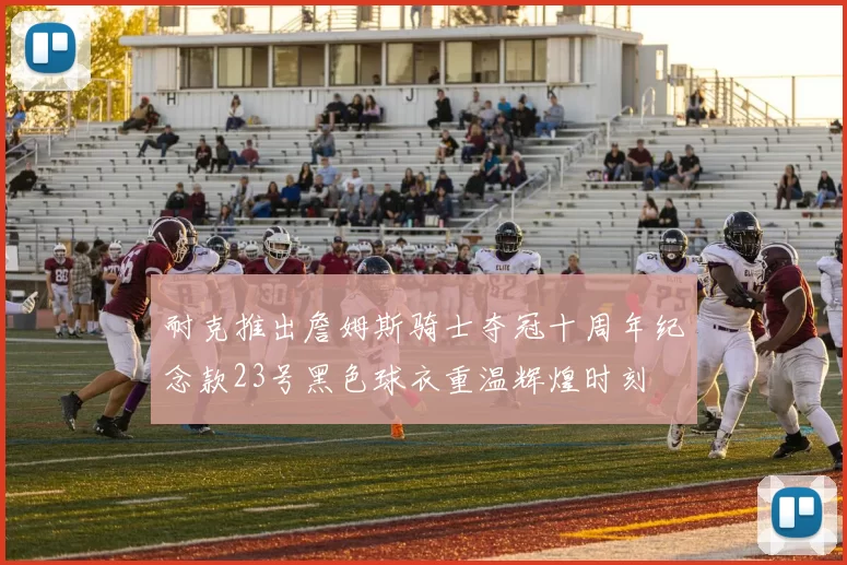 耐克推出詹姆斯骑士夺冠十周年纪念款23号黑色球衣重温辉煌时刻