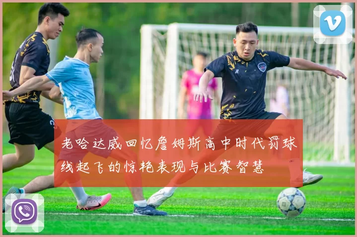 老哈达威回忆詹姆斯高中时代罚球线起飞的惊艳表现与比赛智慧