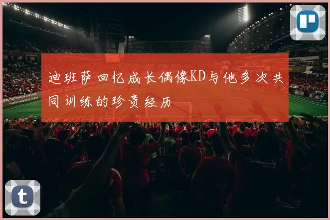 迪班萨回忆成长偶像KD与他多次共同训练的珍贵经历