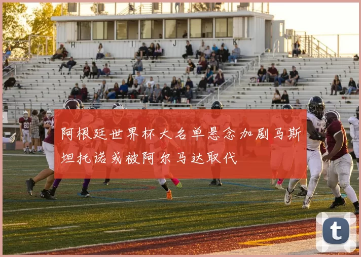 阿根廷世界杯大名单悬念加剧马斯坦托诺或被阿尔马达取代