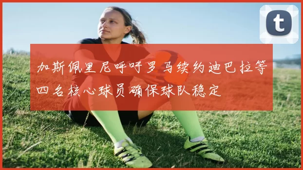 加斯佩里尼呼吁罗马续约迪巴拉等四名核心球员确保球队稳定