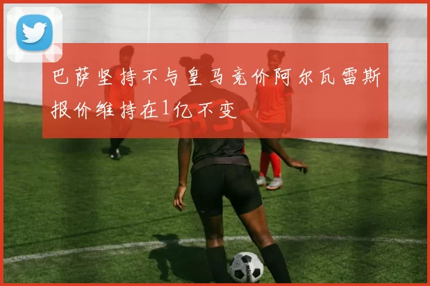 巴萨坚持不与皇马竞价阿尔瓦雷斯报价维持在1亿不变