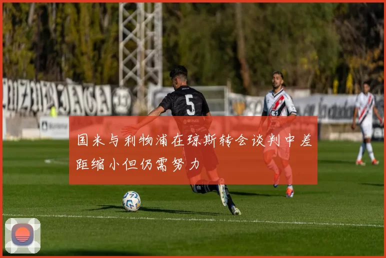 国米与利物浦在琼斯转会谈判中差距缩小但仍需努力