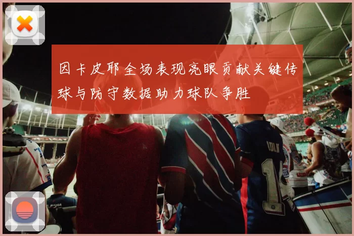 因卡皮耶全场表现亮眼贡献关键传球与防守数据助力球队争胜