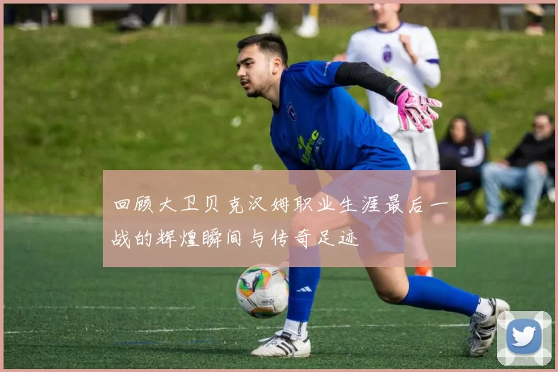 回顾大卫贝克汉姆职业生涯最后一战的辉煌瞬间与传奇足迹