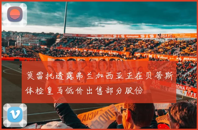 莫雷托透露弗兰加西亚正在贝蒂斯体检皇马低价出售部分股份