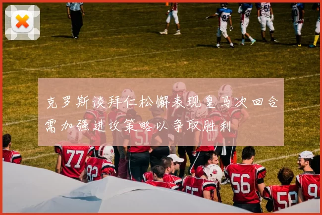 克罗斯谈拜仁松懈表现皇马次回合需加强进攻策略以争取胜利