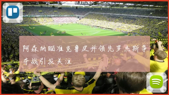 阿森纳瞄准克鲁皮并领先罗杰斯争夺战引发关注