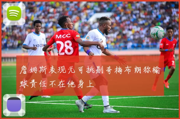 詹姆斯表现无可挑剔夸梅布朗称输球责任不在他身上