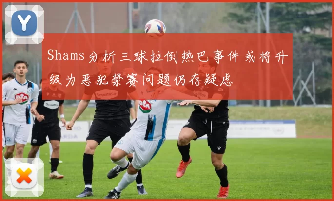 Shams分析三球拉倒热巴事件或将升级为恶犯禁赛问题仍存疑虑