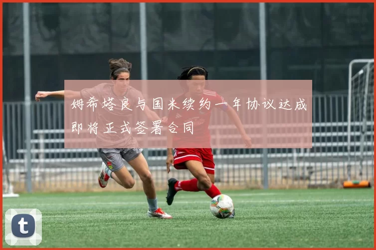 姆希塔良与国米续约一年协议达成即将正式签署合同