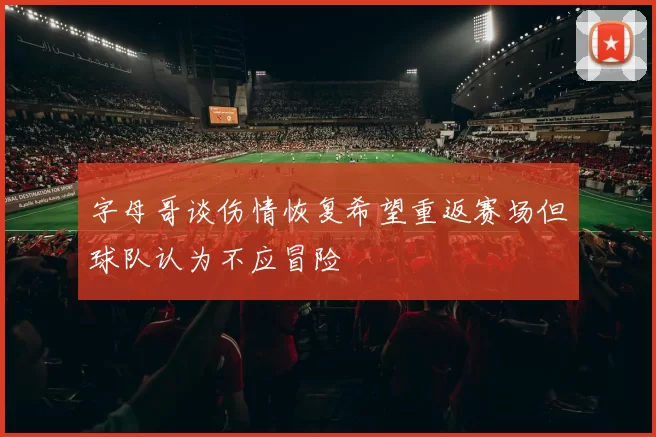字母哥谈伤情恢复希望重返赛场但球队认为不应冒险
